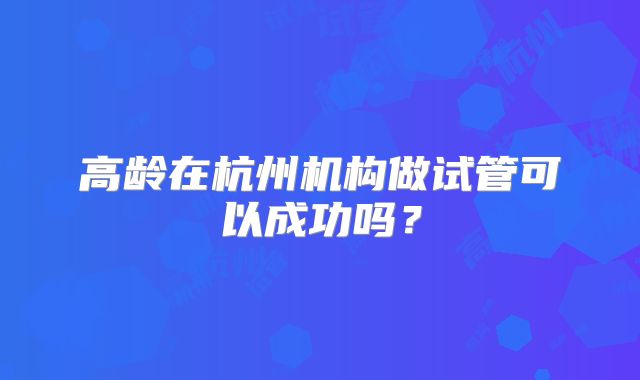 高龄在杭州机构做试管可以成功吗？