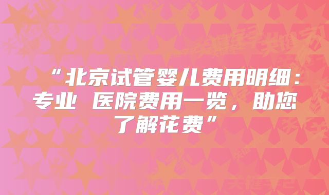 “北京试管婴儿费用明细:专业 医院费用一览,助您了解花费”