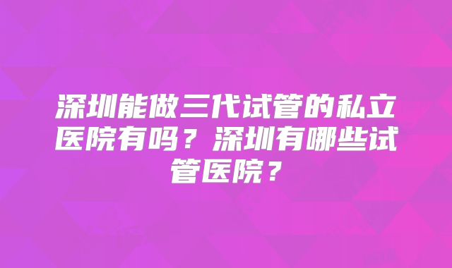深圳能做三代试管的私立医院有吗?深圳有哪些试管医院?