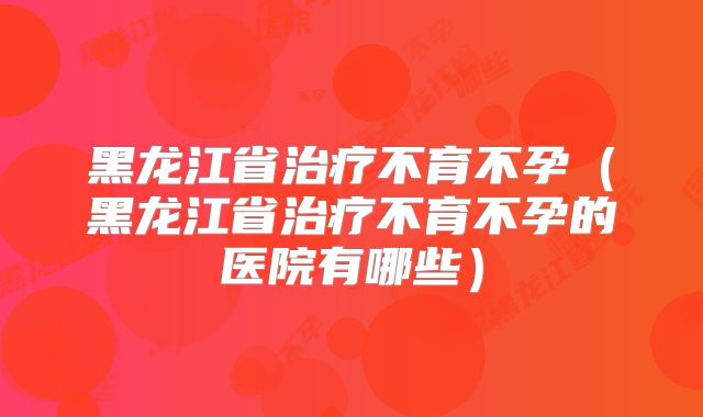 黑龙江省治疗不育不孕(黑龙江省治疗不育不孕的医院有哪些)