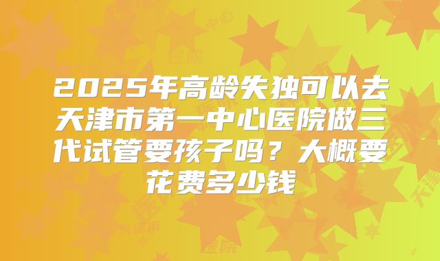 2025年高龄失独可以去天津市第一中心医院做三代试管要孩子吗?大概要花费多少钱