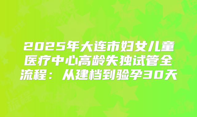 2025年大连市妇女儿童医疗中心高龄失独试管全流程：从建档到验孕30天