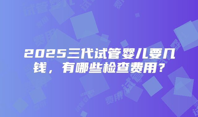 2025三代试管婴儿要几钱，有哪些检查费用？