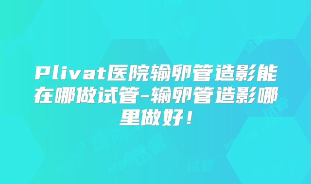 Plivat医院输卵管造影能在哪做试管-输卵管造影哪里做好！