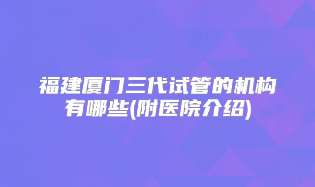 福建厦门三代试管的机构有哪些(附医院介绍)