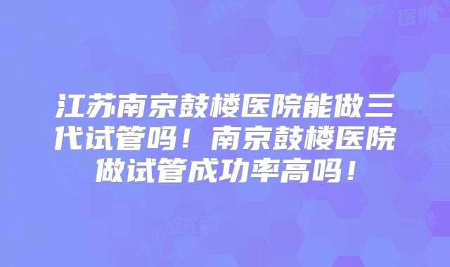 江苏南京鼓楼医院能做三代试管吗！南京鼓楼医院做试管成功率高吗！