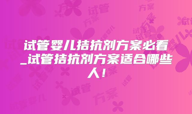 试管婴儿拮抗剂方案必看_试管拮抗剂方案适合哪些人!