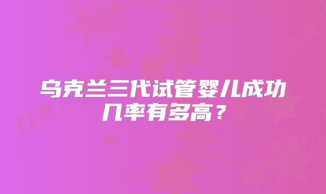 乌克兰三代试管婴儿成功几率有多高?