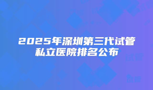 2025年深圳第三代试管私立医院排名公布