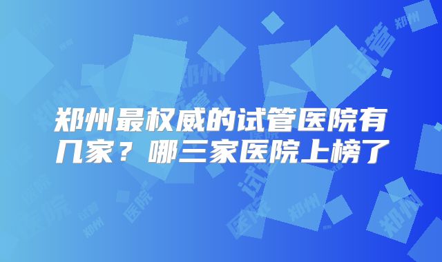 郑州最权威的试管医院有几家？哪三家医院上榜了