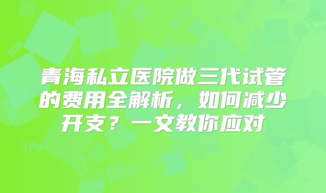 青海私立医院做三代试管的费用全解析，如何减少开支？一文教你应对