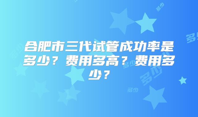 合肥市三代试管成功率是多少?费用多高?费用多少?