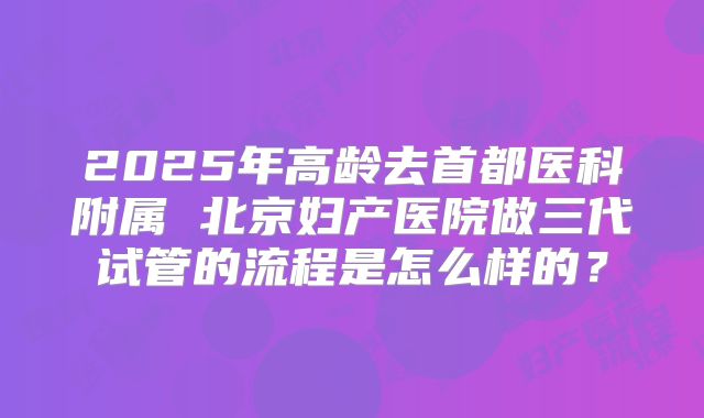 2025年高龄去首都医科附属 北京妇产医院做三代试管的流程是怎么样的？