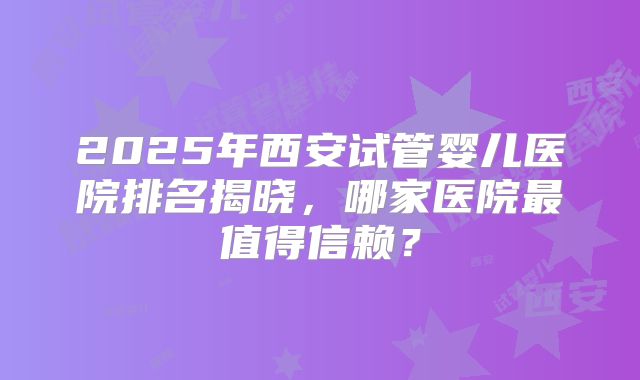 2025年西安试管婴儿医院排名揭晓，哪家医院最值得信赖？
