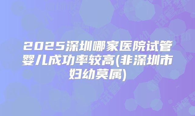 2025深圳哪家医院试管婴儿成功率较高(非深圳市妇幼莫属)