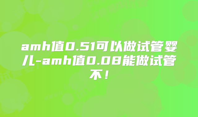 amh值0.51可以做试管婴儿-amh值0.08能做试管不!