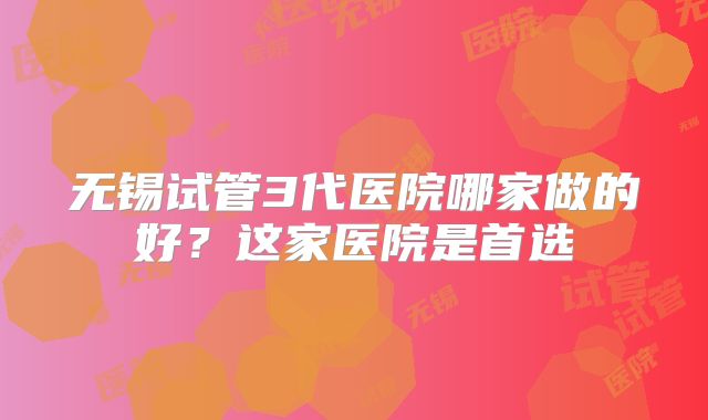 无锡试管3代医院哪家做的好？这家医院是首选