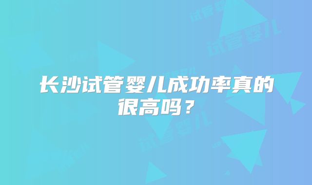 长沙试管婴儿成功率真的很高吗?