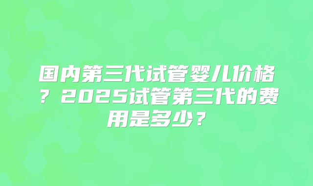 国内第三代试管婴儿价格？2025试管第三代的费用是多少？