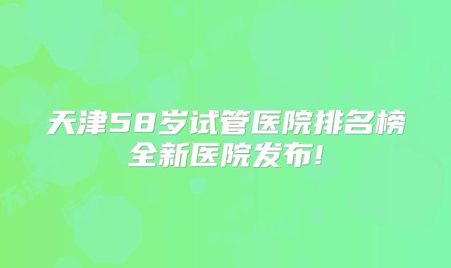 天津58岁试管医院排名榜全新医院发布!
