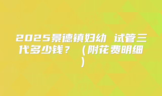 2025景德镇妇幼 试管三代多少钱？（附花费明细）