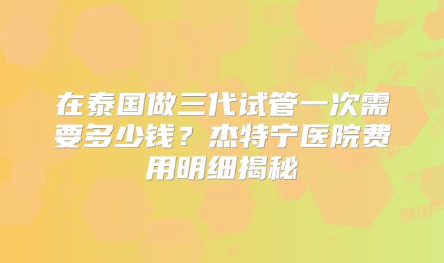 在泰国做三代试管一次需要多少钱？杰特宁医院费用明细揭秘