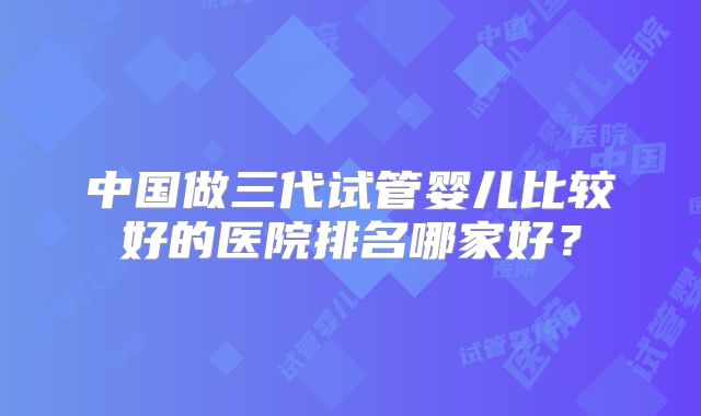 中国做三代试管婴儿比较好的医院排名哪家好？