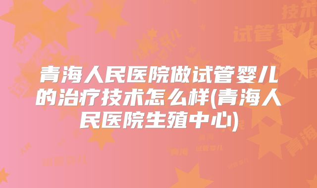 青海人民医院做试管婴儿的治疗技术怎么样(青海人民医院生殖中心)