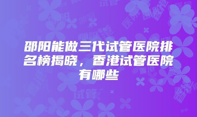 邵阳能做三代试管医院排名榜揭晓，香港试管医院有哪些