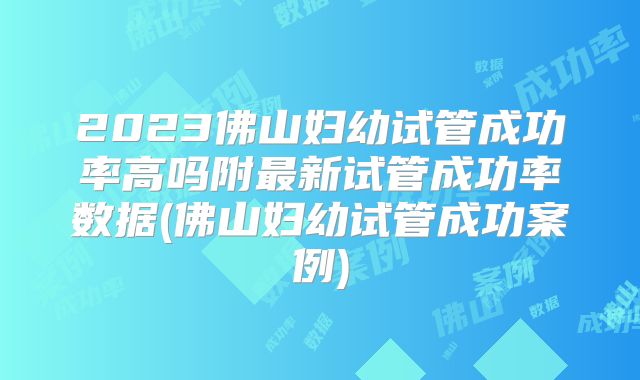 2023佛山妇幼试管成功率高吗附最新试管成功率数据(佛山妇幼试管成功案例)