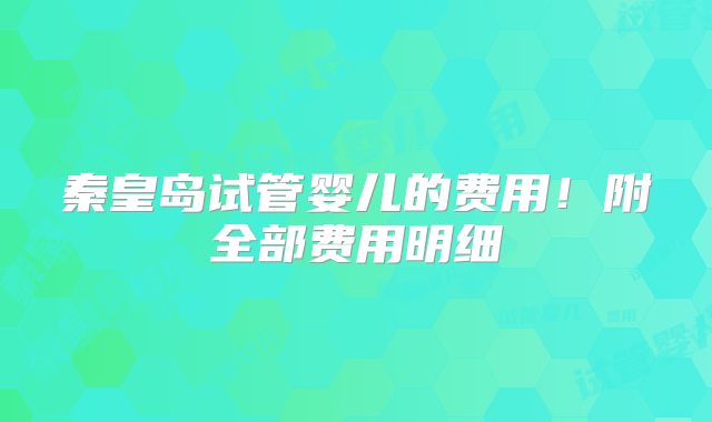 秦皇岛试管婴儿的费用!附全部费用明细