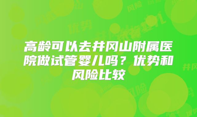 高龄可以去井冈山附属医院做试管婴儿吗？优势和风险比较