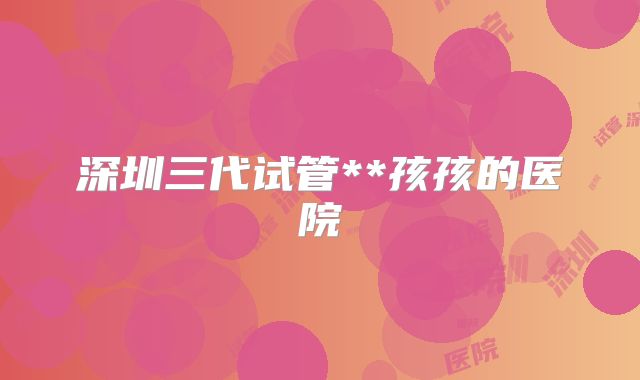 深圳三代试管**孩孩的医院