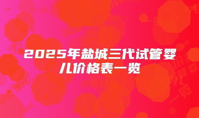 2025年盐城三代试管婴儿价格表一览