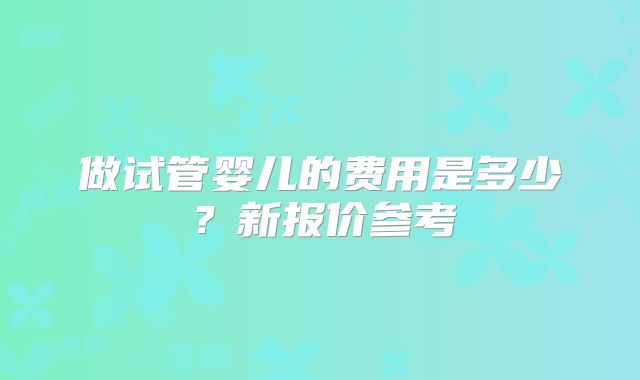 做试管婴儿的费用是多少？新报价参考