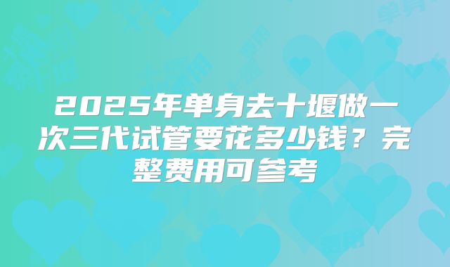2025年单身去十堰做一次三代试管要花多少钱？完整费用可参考
