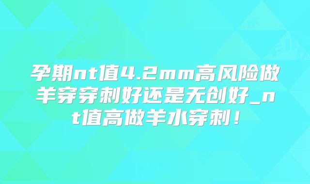 孕期nt值4.2mm高风险做羊穿穿刺好还是无创好_nt值高做羊水穿刺！