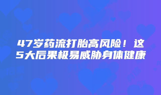 47岁药流打胎高风险！这5大后果极易威胁身体健康