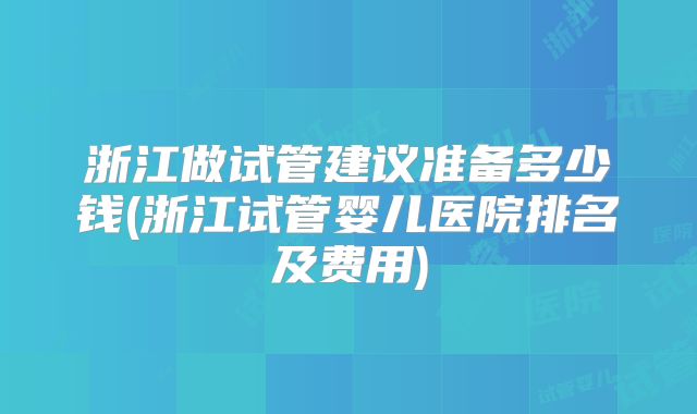 浙江做试管建议准备多少钱(浙江试管婴儿医院排名及费用)