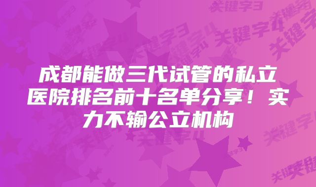 成都能做三代试管的私立医院排名前十名单分享!实力不输公立机构
