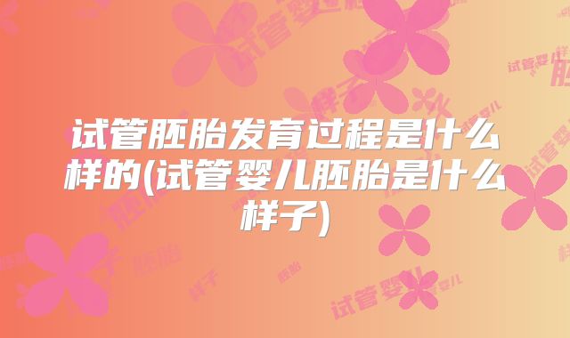 试管胚胎发育过程是什么样的(试管婴儿胚胎是什么样子)
