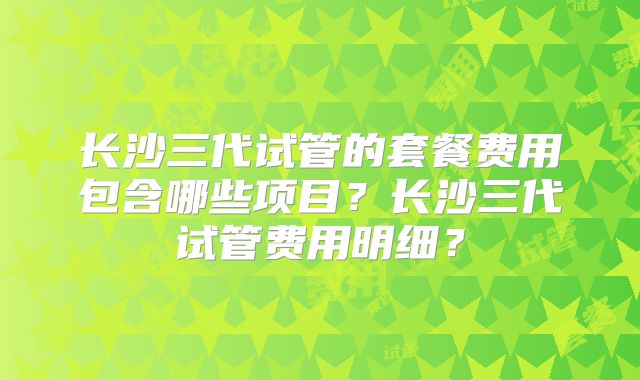 长沙三代试管的套餐费用包含哪些项目？长沙三代试管费用明细？