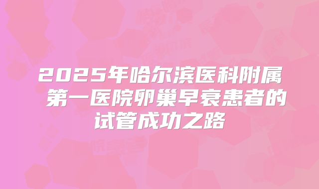 2025年哈尔滨医科附属 第一医院卵巢早衰患者的试管成功之路