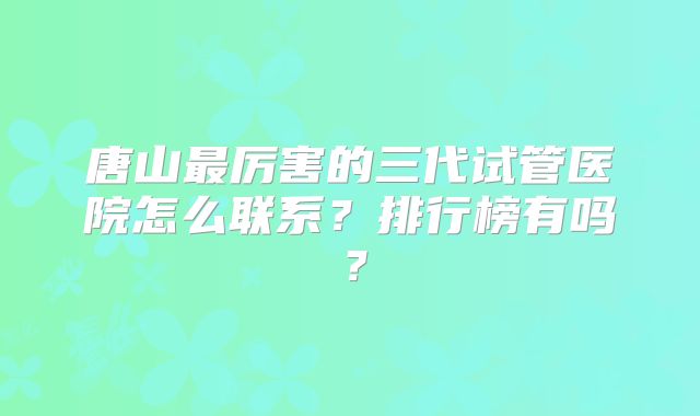 唐山最厉害的三代试管医院怎么联系？排行榜有吗？