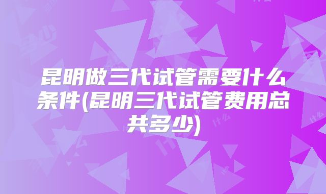 昆明做三代试管需要什么条件(昆明三代试管费用总共多少)