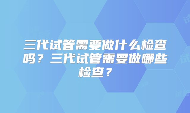 三代试管需要做什么检查吗?三代试管需要做哪些检查?