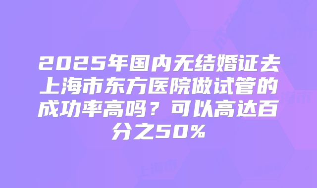 2025年国内无结婚证去上海市东方医院做试管的成功率高吗？可以高达百分之50%
