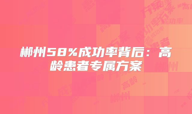 郴州58%成功率背后：高龄患者专属方案