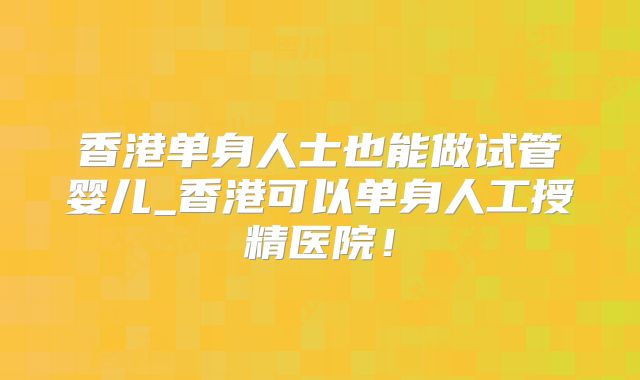 香港单身人士也能做试管婴儿_香港可以单身人工授精医院！