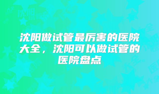 沈阳做试管最厉害的医院大全，沈阳可以做试管的医院盘点